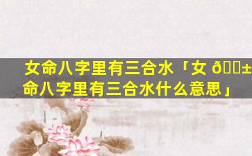 女命八字里有三合水「女 🐱 命八字里有三合水什么意思」